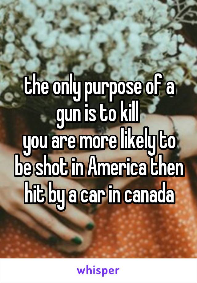 the only purpose of a gun is to kill 
you are more likely to be shot in America then hit by a car in canada
