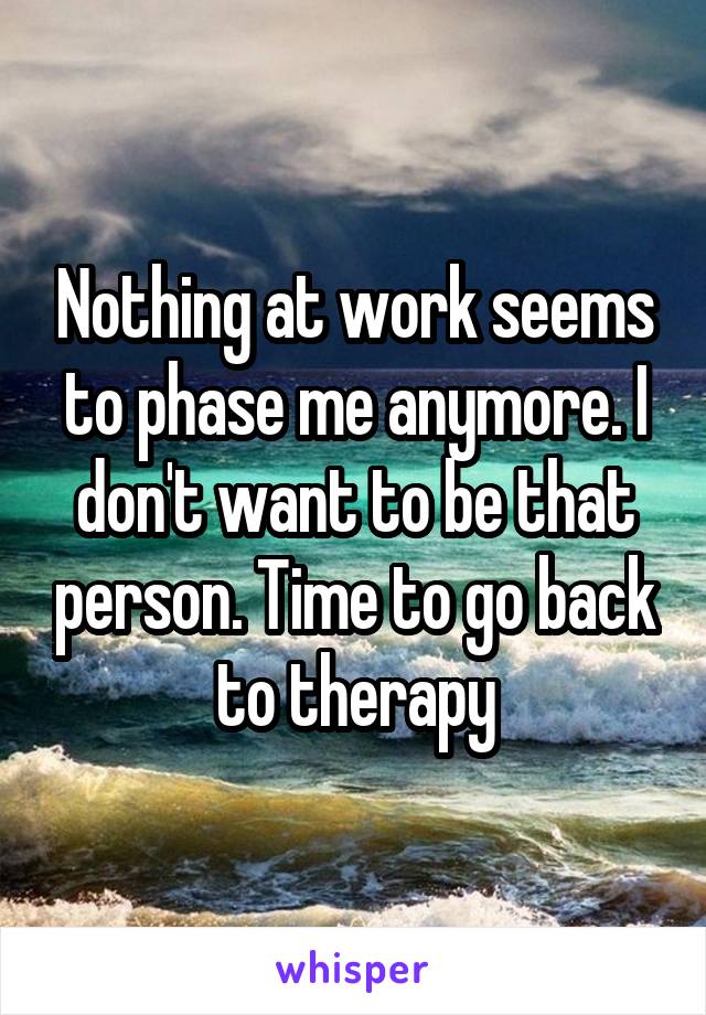 Nothing at work seems to phase me anymore. I don't want to be that person. Time to go back to therapy