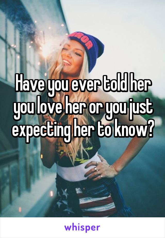 Have you ever told her you love her or you just expecting her to know? 