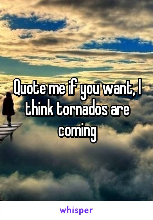 Quote me if you want, I think tornados are coming