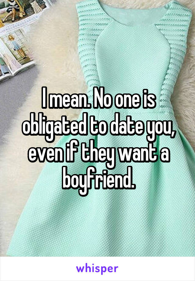 I mean. No one is obligated to date you, even if they want a boyfriend.