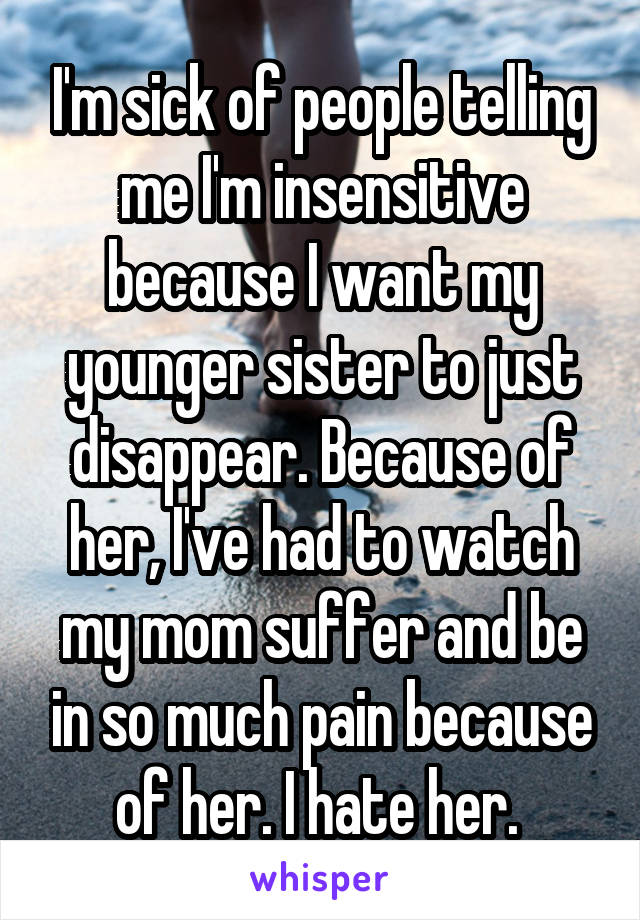 I'm sick of people telling me I'm insensitive because I want my younger sister to just disappear. Because of her, I've had to watch my mom suffer and be in so much pain because of her. I hate her. 