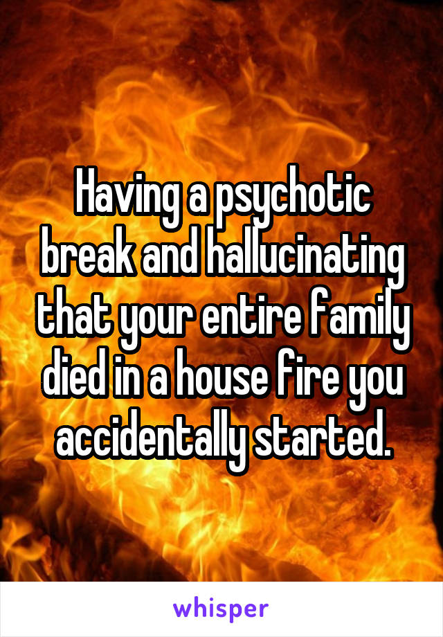 Having a psychotic break and hallucinating that your entire family died in a house fire you accidentally started.