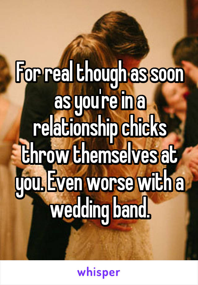 For real though as soon as you're in a relationship chicks throw themselves at you. Even worse with a wedding band.