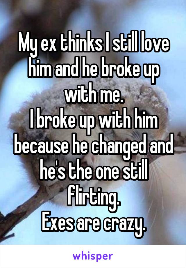My ex thinks I still love him and he broke up with me.
I broke up with him because he changed and he's the one still flirting.
Exes are crazy.