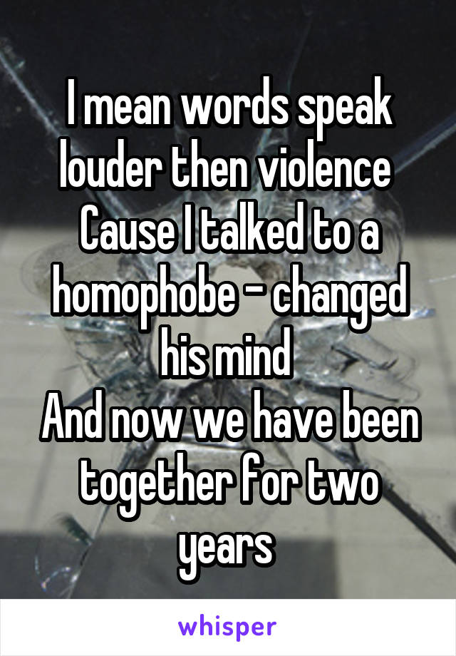 I mean words speak louder then violence 
Cause I talked to a homophobe - changed his mind 
And now we have been together for two years 
