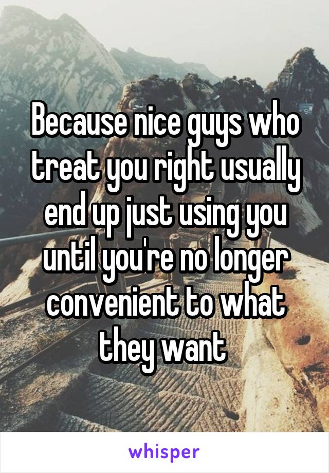 Because nice guys who treat you right usually end up just using you until you're no longer convenient to what they want 