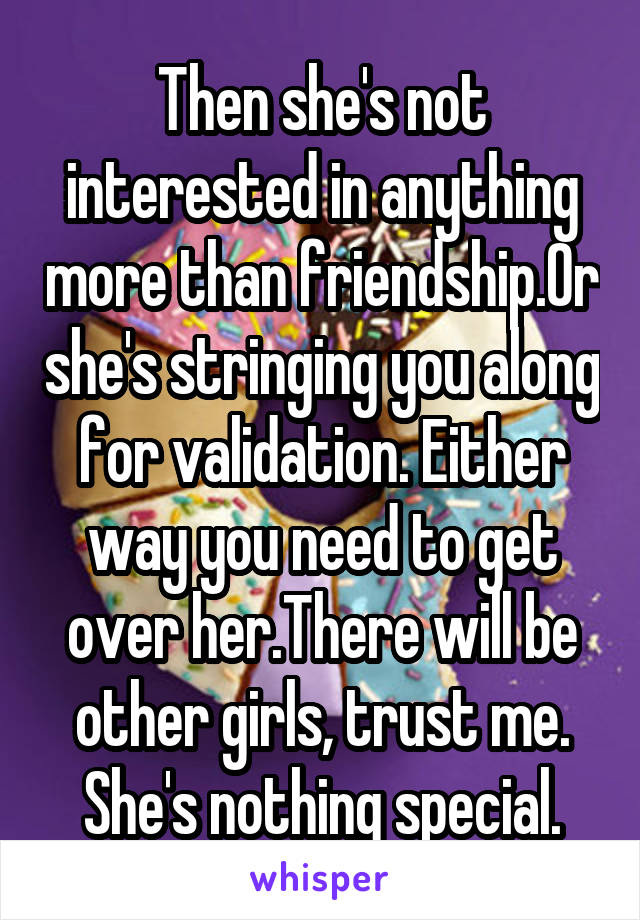 Then she's not interested in anything more than friendship.Or she's stringing you along for validation. Either way you need to get over her.There will be other girls, trust me. She's nothing special.