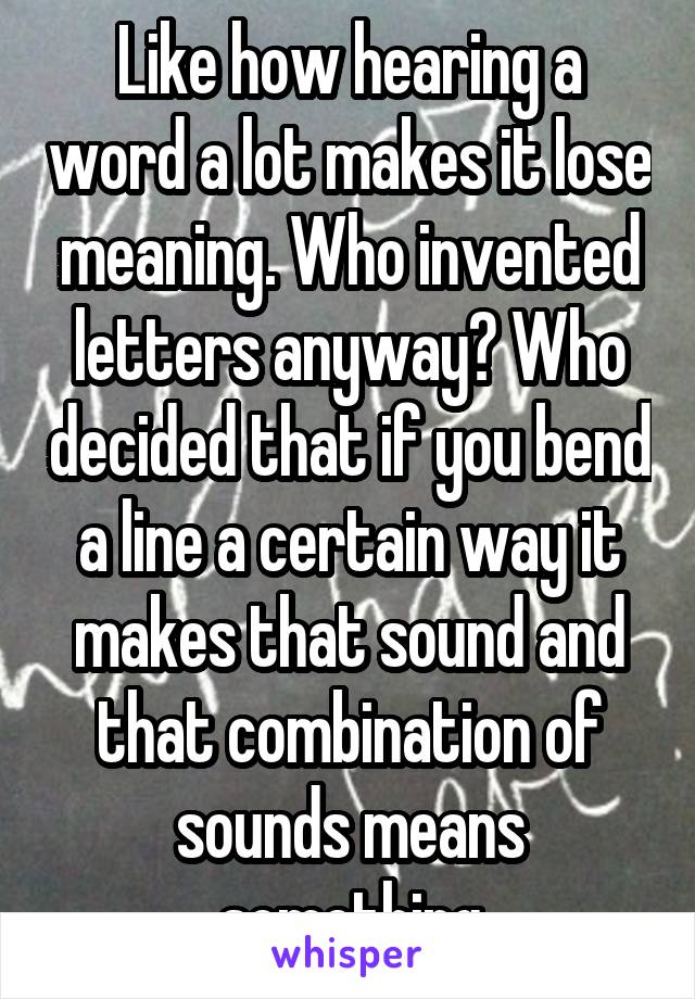 Like how hearing a word a lot makes it lose meaning. Who invented letters anyway? Who decided that if you bend a line a certain way it makes that sound and that combination of sounds means something