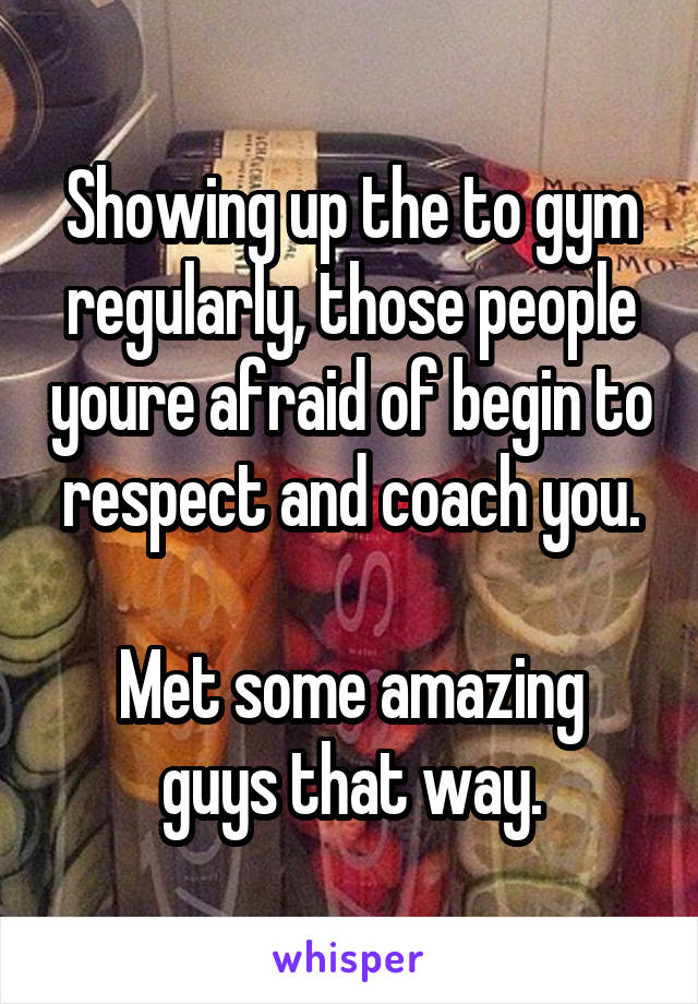 Showing up the to gym regularly, those people youre afraid of begin to respect and coach you.

Met some amazing guys that way.