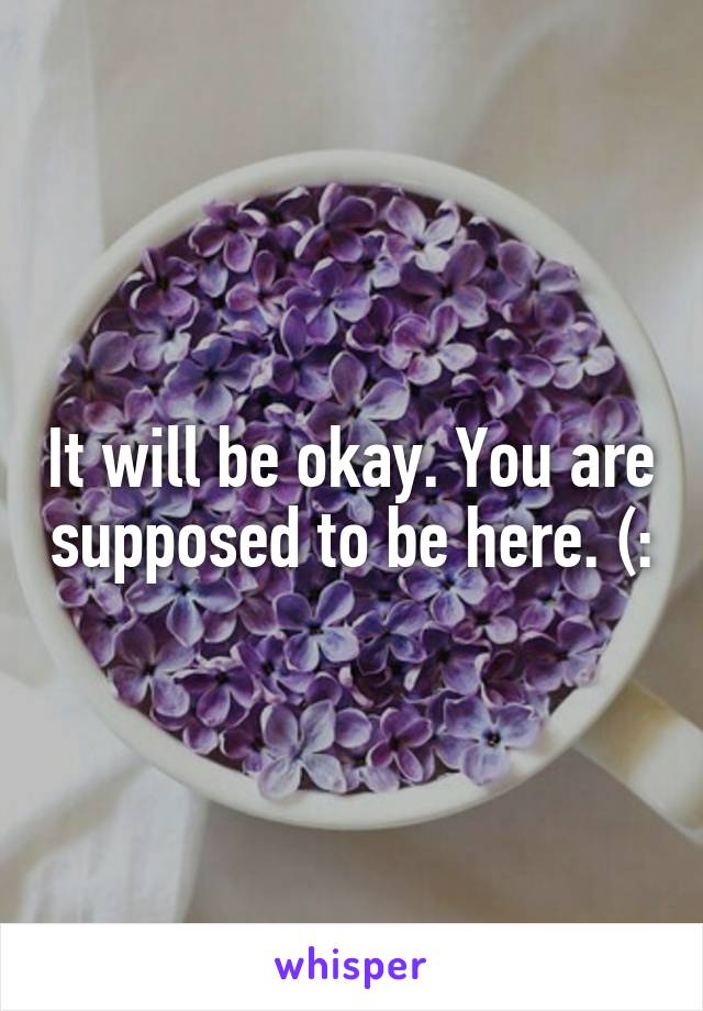 It will be okay. You are supposed to be here. (: