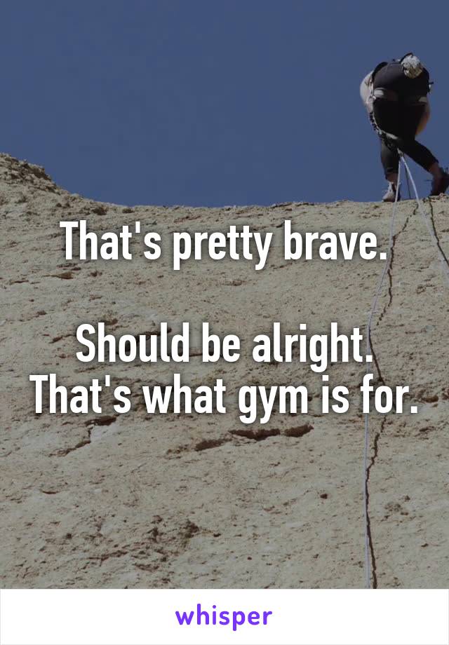 That's pretty brave.

Should be alright. That's what gym is for.