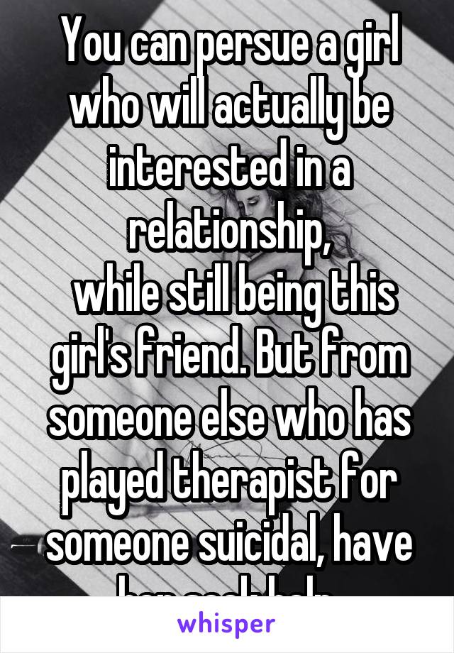 You can persue a girl who will actually be interested in a relationship,
 while still being this girl's friend. But from someone else who has played therapist for someone suicidal, have her seek help.