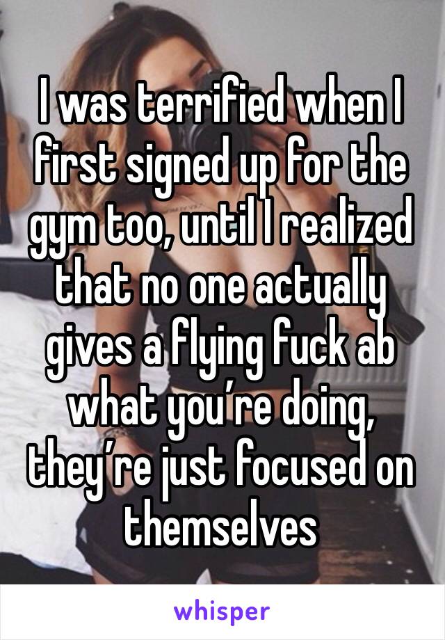 I was terrified when I first signed up for the gym too, until I realized that no one actually gives a flying fuck ab what you’re doing, they’re just focused on themselves 