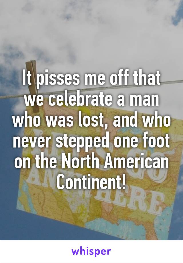It pisses me off that we celebrate a man who was lost, and who never stepped one foot on the North American Continent!