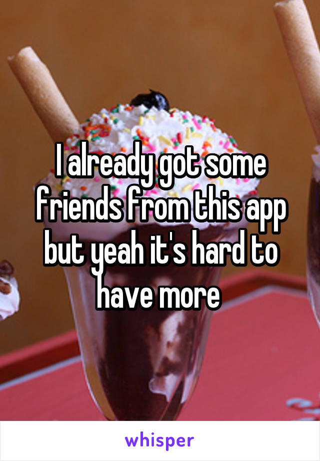 I already got some friends from this app but yeah it's hard to have more 
