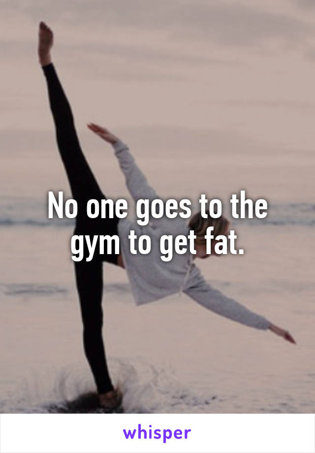 No one goes to the gym to get fat.