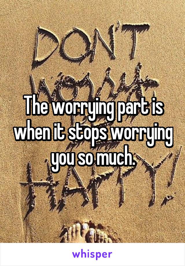 The worrying part is when it stops worrying you so much.