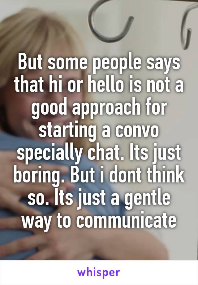 But some people says that hi or hello is not a good approach for starting a convo specially chat. Its just boring. But i dont think so. Its just a gentle way to communicate
