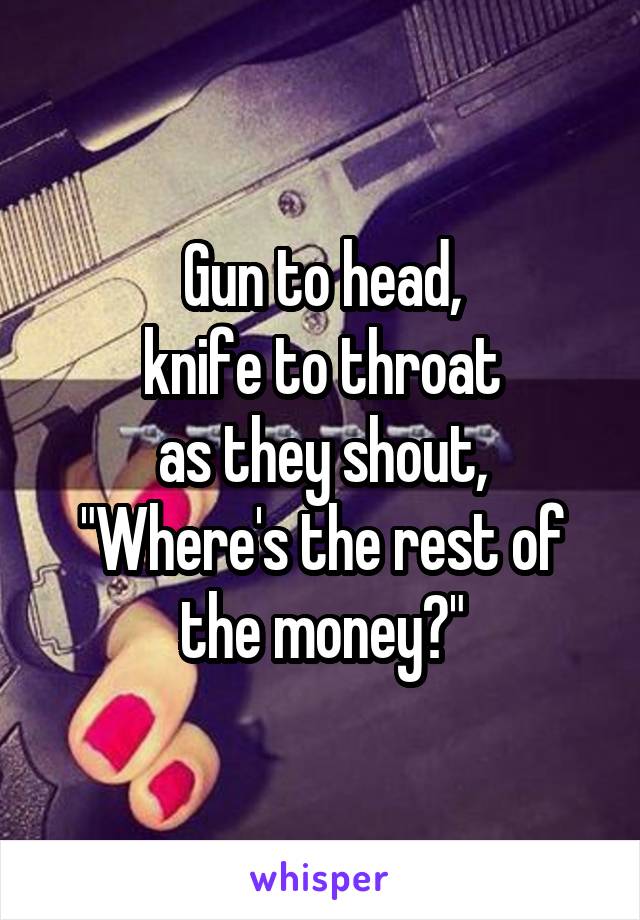 Gun to head,
knife to throat
as they shout,
"Where's the rest of the money?"