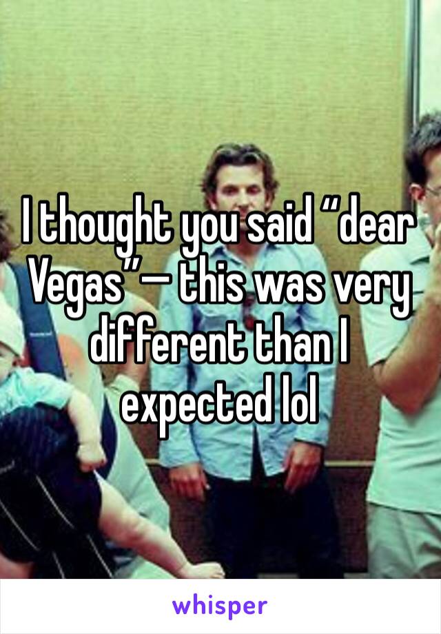 I thought you said “dear Vegas”— this was very different than I expected lol