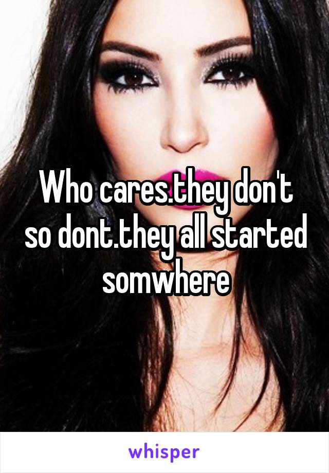 Who cares.they don't so dont.they all started somwhere