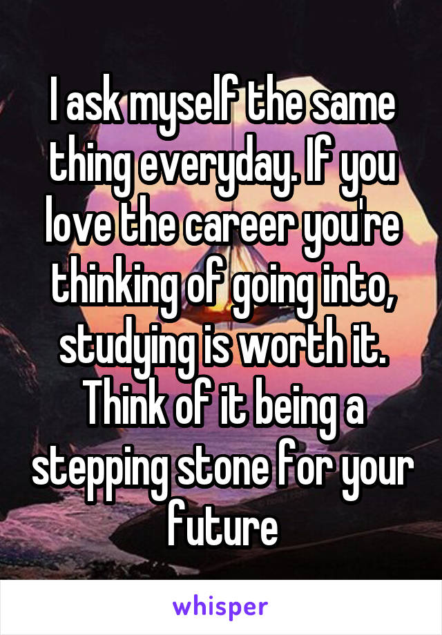 I ask myself the same thing everyday. If you love the career you're thinking of going into, studying is worth it. Think of it being a stepping stone for your future