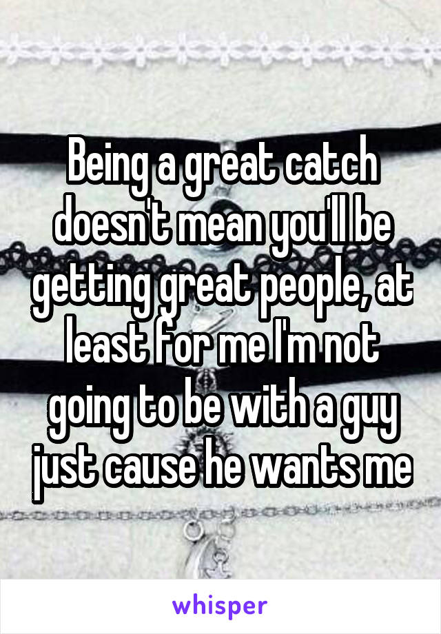 Being a great catch doesn't mean you'll be getting great people, at least for me I'm not going to be with a guy just cause he wants me