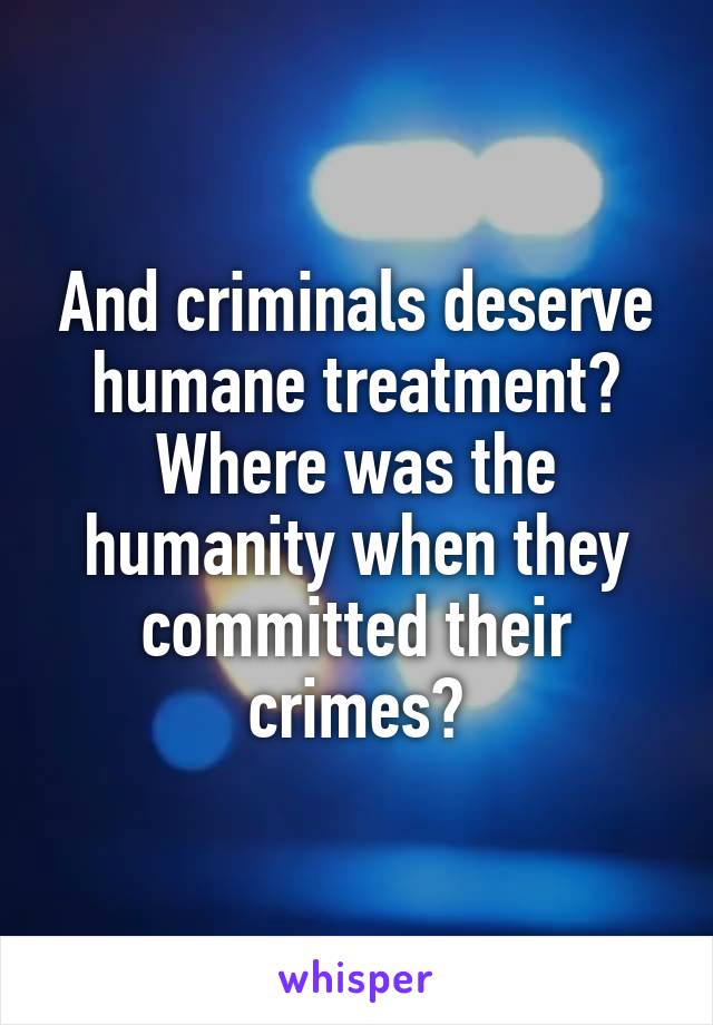 And criminals deserve humane treatment? Where was the humanity when they committed their crimes?