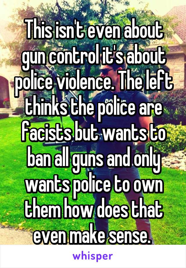 This isn't even about gun control it's about police violence. The left thinks the police are facists but wants to ban all guns and only wants police to own them how does that even make sense. 