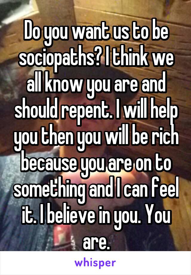 Do you want us to be sociopaths? I think we all know you are and should repent. I will help you then you will be rich because you are on to something and I can feel it. I believe in you. You are.
