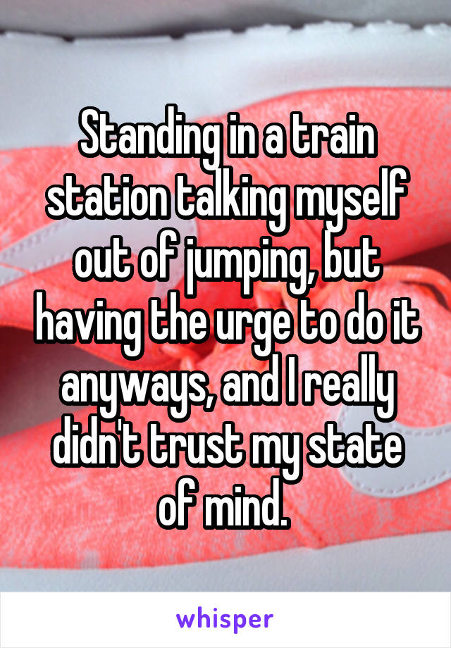 Standing in a train station talking myself out of jumping, but having the urge to do it anyways, and I really didn't trust my state of mind. 