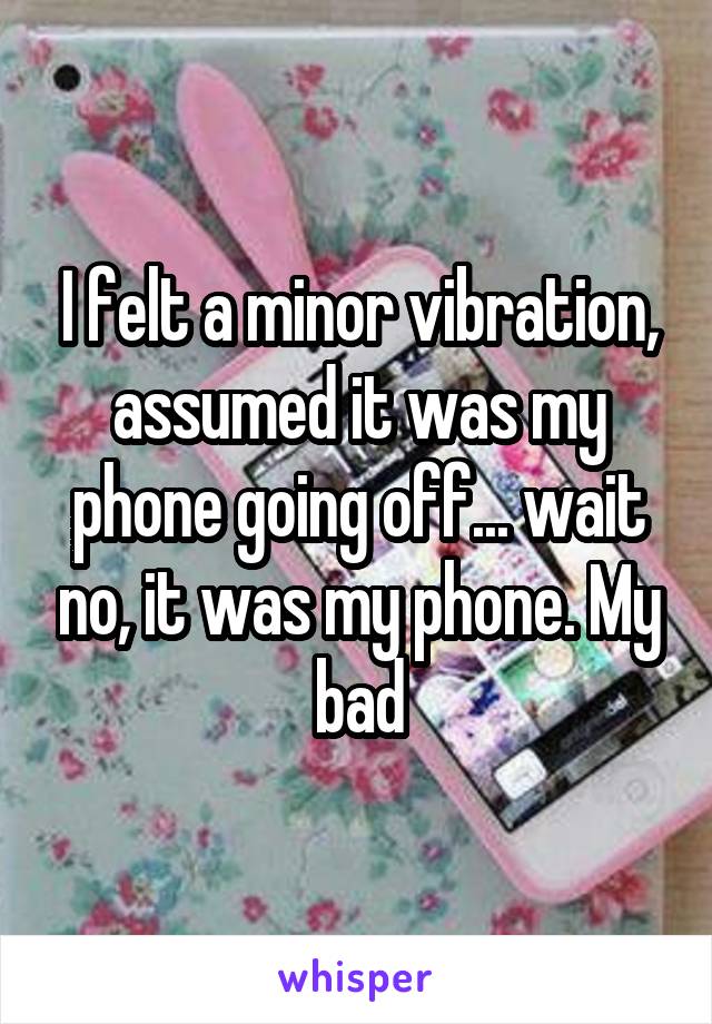 I felt a minor vibration, assumed it was my phone going off... wait no, it was my phone. My bad
