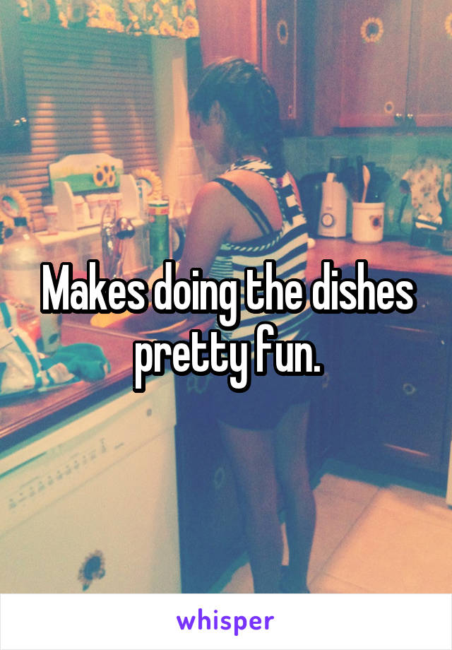 Makes doing the dishes pretty fun.
