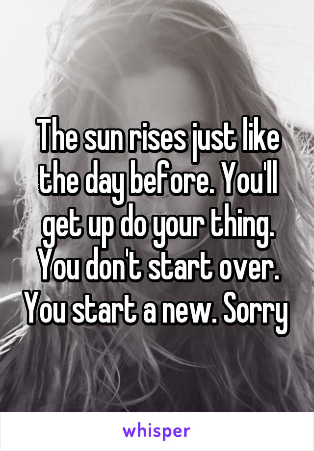 The sun rises just like the day before. You'll get up do your thing. You don't start over. You start a new. Sorry 