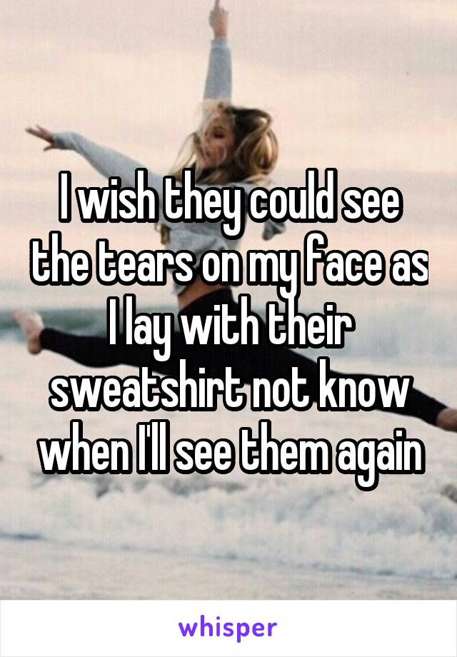 I wish they could see the tears on my face as I lay with their sweatshirt not know when I'll see them again