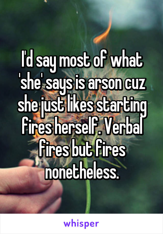 I'd say most of what 'she' says is arson cuz she just likes starting fires herself. Verbal fires but fires nonetheless.