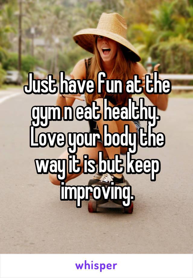 Just have fun at the gym n eat healthy. 
Love your body the way it is but keep improving.