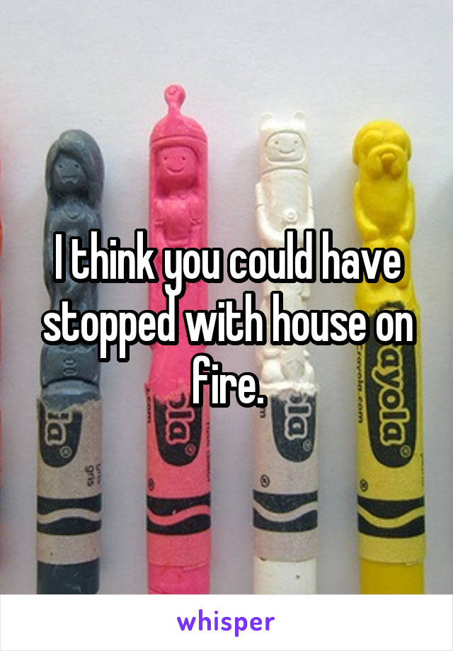 I think you could have stopped with house on fire.