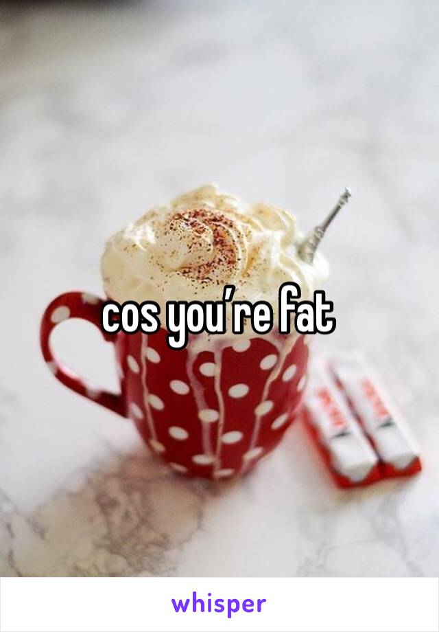 cos you’re fat