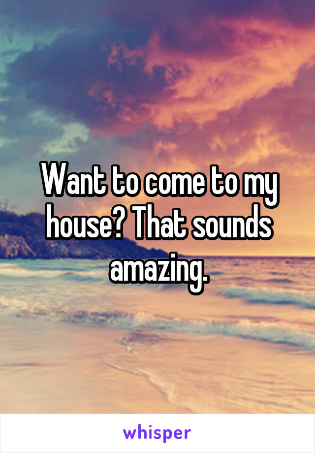 Want to come to my house? That sounds amazing.