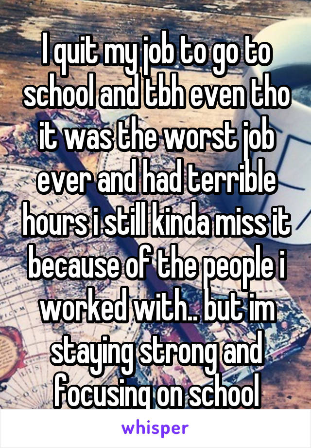I quit my job to go to school and tbh even tho it was the worst job ever and had terrible hours i still kinda miss it because of the people i worked with.. but im staying strong and focusing on school