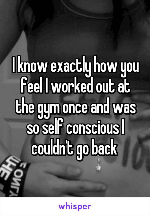 I know exactly how you feel I worked out at the gym once and was so self conscious I couldn't go back 