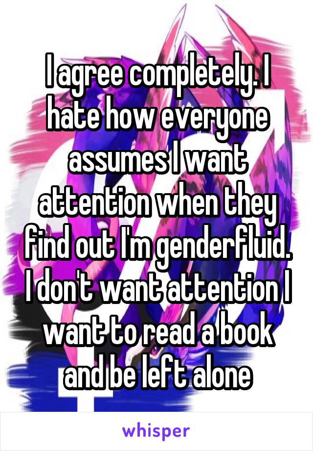 I agree completely. I hate how everyone assumes I want attention when they find out I'm genderfluid. I don't want attention I want to read a book and be left alone
