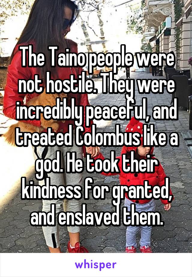 The Taino people were not hostile. They were incredibly peaceful, and treated Colombus like a god. He took their kindness for granted, and enslaved them.