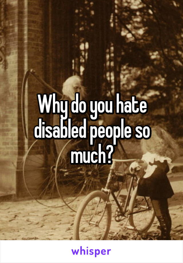 Why do you hate disabled people so much?