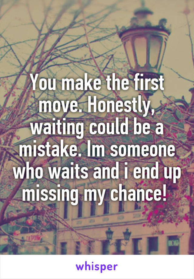You make the first move. Honestly, waiting could be a mistake. Im someone who waits and i end up missing my chance! 
