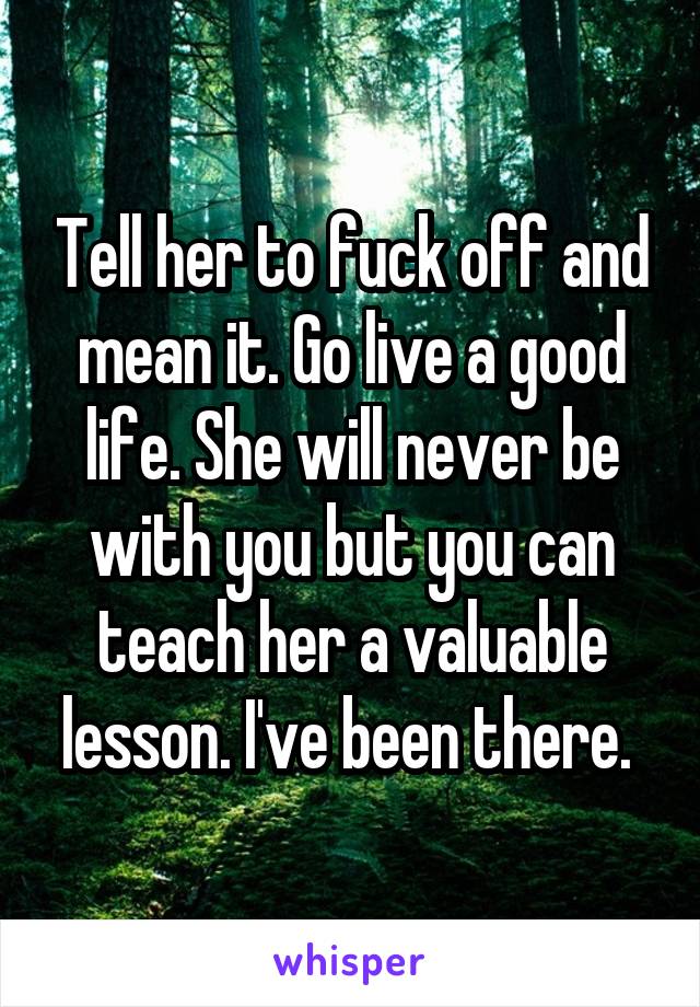 Tell her to fuck off and mean it. Go live a good life. She will never be with you but you can teach her a valuable lesson. I've been there. 