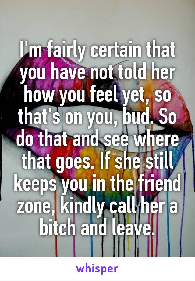 I'm fairly certain that you have not told her how you feel yet, so that's on you, bud. So do that and see where that goes. If she still keeps you in the friend zone, kindly call her a bitch and leave.