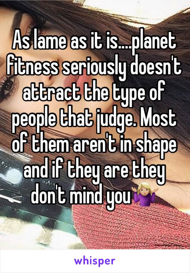 As lame as it is....planet fitness seriously doesn't attract the type of people that judge. Most of them aren't in shape and if they are they don't mind you🤷🏼‍♀️